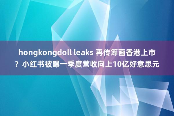 hongkongdoll leaks 再传筹画香港上市？小红书被曝一季度营收向上10亿好意思元