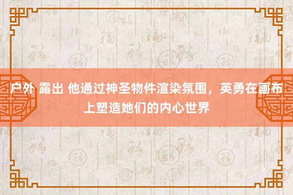 户外 露出 他通过神圣物件渲染氛围，英勇在画布上塑造她们的内心世界