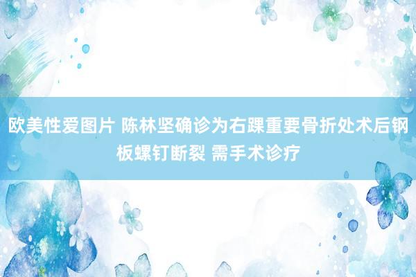 欧美性爱图片 陈林坚确诊为右踝重要骨折处术后钢板螺钉断裂 需手术诊疗