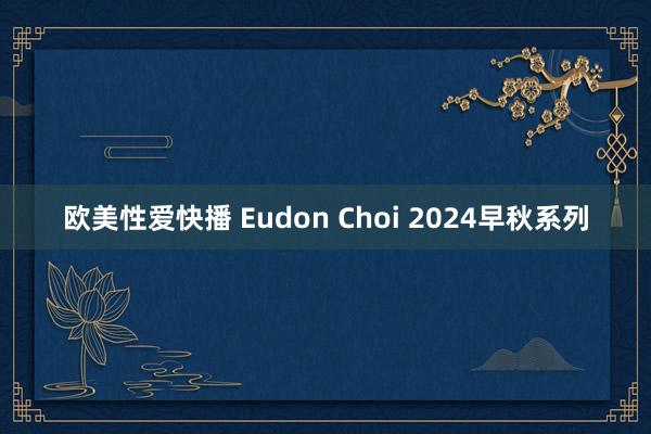 欧美性爱快播 Eudon Choi 2024早秋系列