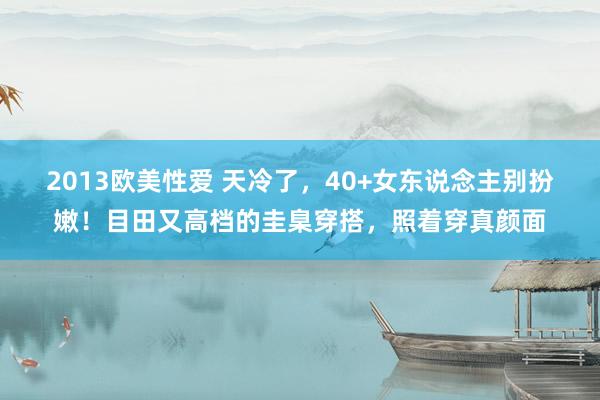 2013欧美性爱 天冷了，40+女东说念主别扮嫩！目田又高档的圭臬穿搭，照着穿真颜面