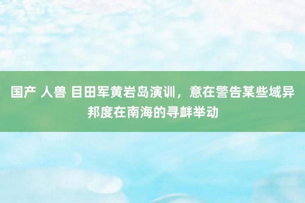 国产 人兽 目田军黄岩岛演训，意在警告某些域异邦度在南海的寻衅举动