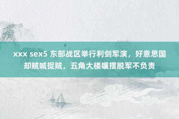 xxx sex5 东部战区举行利剑军演，好意思国却贼喊捉贼，五角大楼嚷摆脱军不负责