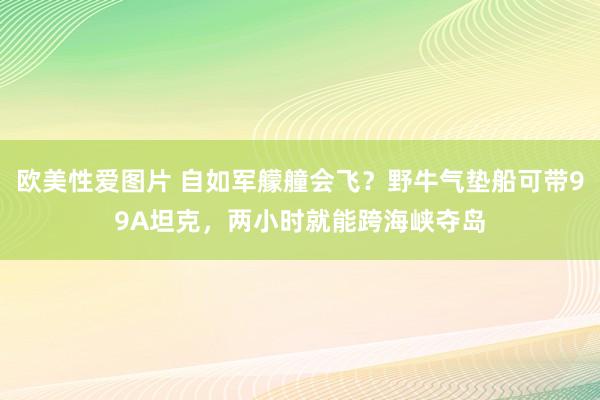 欧美性爱图片 自如军艨艟会飞？野牛气垫船可带99A坦克，两小时就能跨海峡夺岛