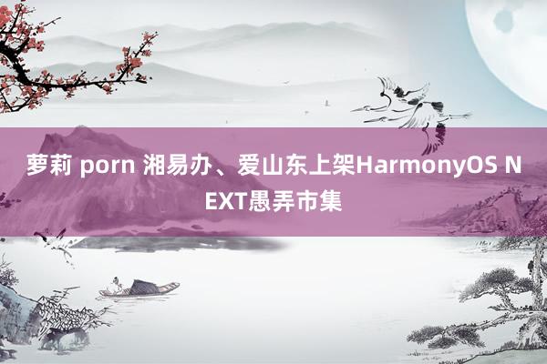 萝莉 porn 湘易办、爱山东上架HarmonyOS NEXT愚弄市集