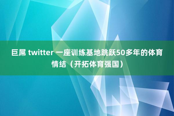 巨屌 twitter 一座训练基地跳跃50多年的体育情结（开拓体育强国）