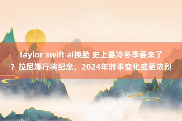 taylor swift ai换脸 史上最冷冬季要来了？拉尼娜行将纪念，2024年时事变化或更浓烈