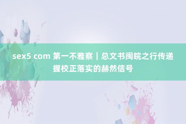 sex5 com 第一不雅察｜总文书闽皖之行传递握校正落实的赫然信号