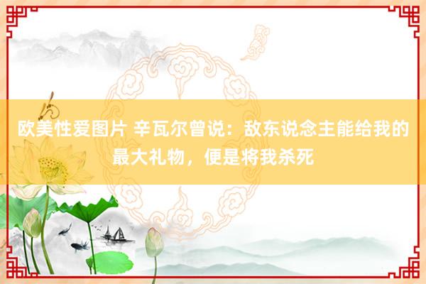 欧美性爱图片 辛瓦尔曾说：敌东说念主能给我的最大礼物，便是将我杀死