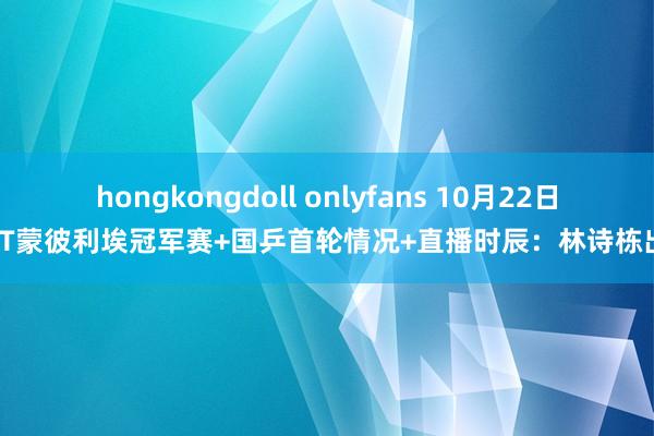 hongkongdoll onlyfans 10月22日WTT蒙彼利埃冠军赛+国乒首轮情况+直播时辰：林诗栋出战