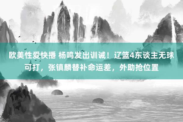 欧美性爱快播 杨鸣发出训诫！辽篮4东谈主无球可打，张镇麟替补命运差，外助抢位置