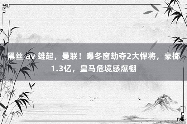 黑丝 av 雄起，曼联！曝冬窗劫夺2大悍将，豪掷1.3亿，皇马危境感爆棚