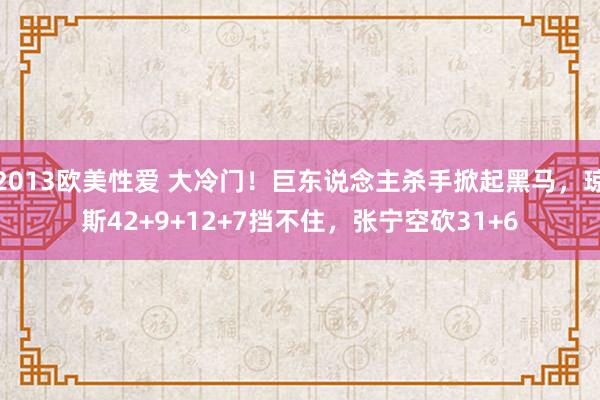 2013欧美性爱 大冷门！巨东说念主杀手掀起黑马，琼斯42+9+12+7挡不住，张宁空砍31+6