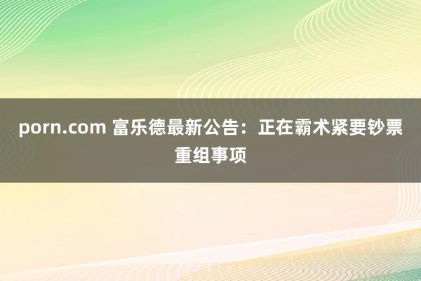 porn.com 富乐德最新公告：正在霸术紧要钞票重组事项