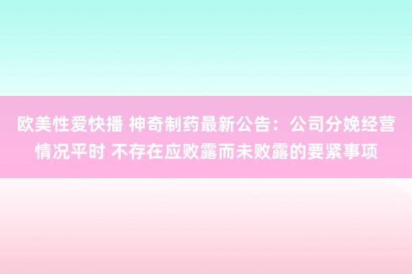 欧美性爱快播 神奇制药最新公告：公司分娩经营情况平时 不存在应败露而未败露的要紧事项