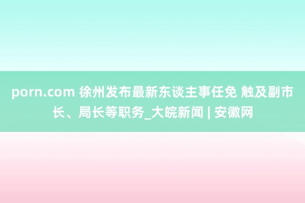 porn.com 徐州发布最新东谈主事任免 触及副市长、局长等职务_大皖新闻 | 安徽网