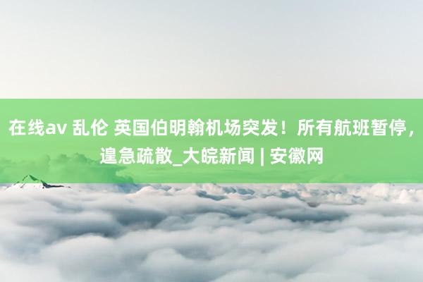 在线av 乱伦 英国伯明翰机场突发！所有航班暂停，遑急疏散_大皖新闻 | 安徽网