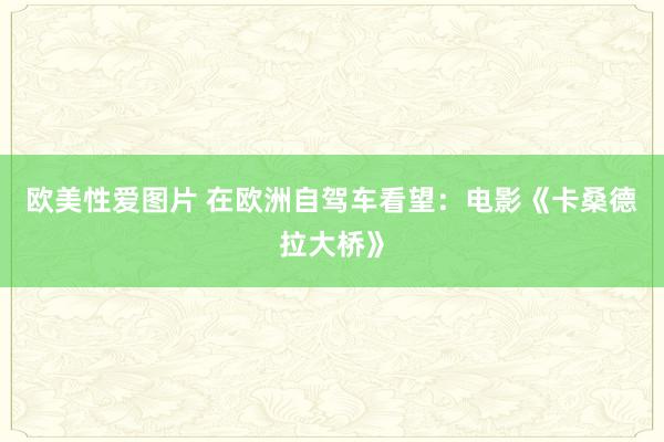 欧美性爱图片 在欧洲自驾车看望：电影《卡桑德拉大桥》