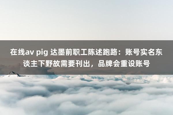 在线av pig 达墨前职工陈述跑路：账号实名东谈主下野故需要刊出，品牌会重设账号