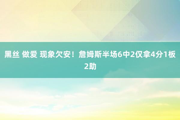 黑丝 做爱 现象欠安！詹姆斯半场6中2仅拿4分1板2助