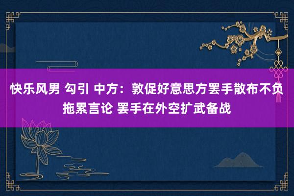 快乐风男 勾引 中方：敦促好意思方罢手散布不负拖累言论 罢手在外空扩武备战