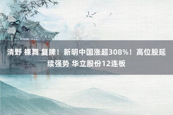 清野 裸舞 复牌！新明中国涨超308%！高位股延续强势 华立股份12连板