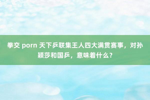 拳交 porn 天下乒联集王人四大满贯赛事，对孙颖莎和国乒，意味着什么？