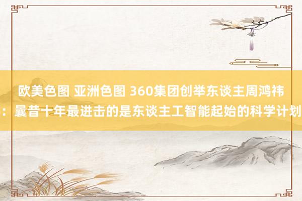 欧美色图 亚洲色图 360集团创举东谈主周鸿祎：曩昔十年最进击的是东谈主工智能起始的科学计划