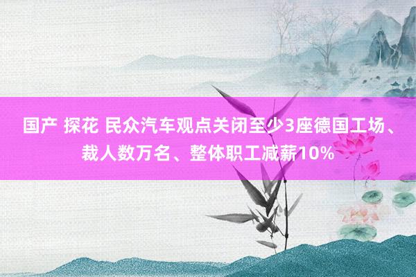 国产 探花 民众汽车观点关闭至少3座德国工场、裁人数万名、整体职工减薪10%