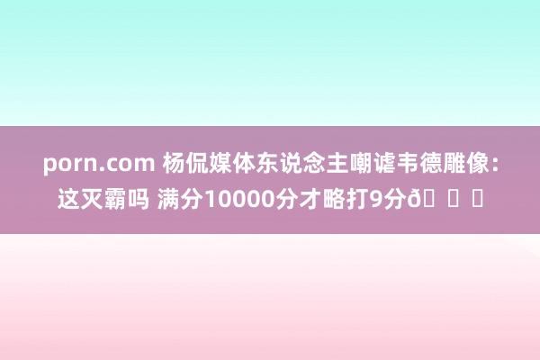 porn.com 杨侃媒体东说念主嘲谑韦德雕像：这灭霸吗 满分10000分才略打9分😅