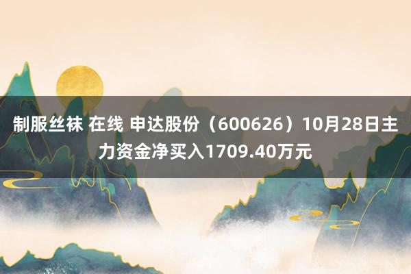 制服丝袜 在线 申达股份（600626）10月28日主力资金净买入1709.40万元