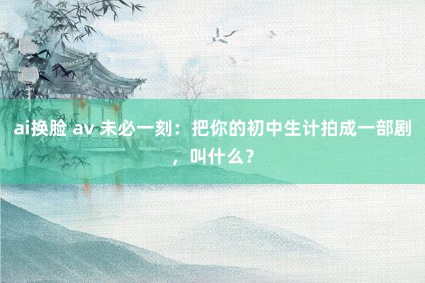 ai换脸 av 未必一刻：把你的初中生计拍成一部剧，叫什么？