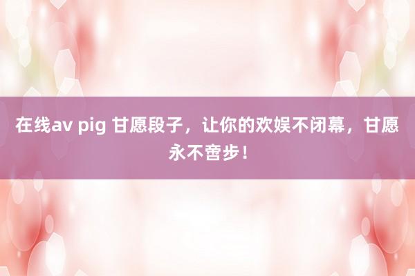 在线av pig 甘愿段子，让你的欢娱不闭幕，甘愿永不啻步！