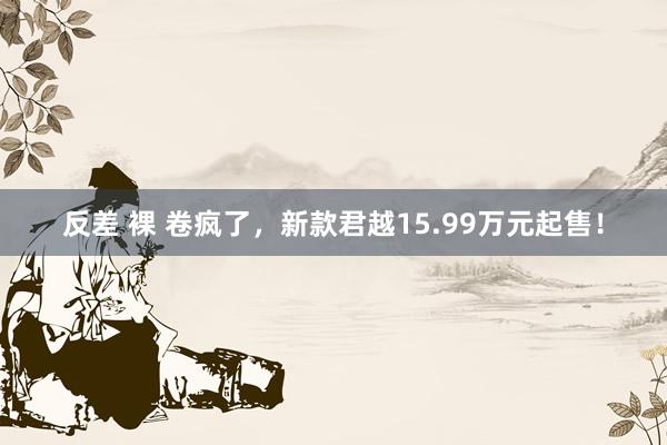 反差 裸 卷疯了，新款君越15.99万元起售！