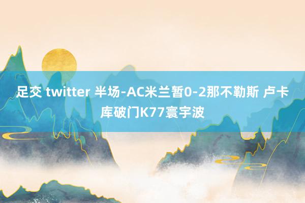 足交 twitter 半场-AC米兰暂0-2那不勒斯 卢卡库破门K77寰宇波