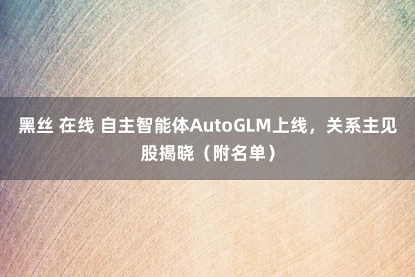 黑丝 在线 自主智能体AutoGLM上线，关系主见股揭晓（附名单）