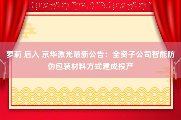 萝莉 后入 京华激光最新公告：全资子公司智能防伪包装材料方式建成投产