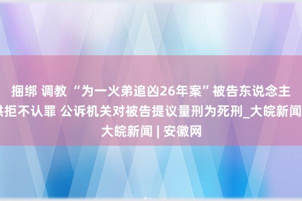 捆绑 调教 “为一火弟追凶26年案”被告东说念主当庭翻供拒不认罪 公诉机关对被告提议量刑为死刑_大皖新闻 | 安徽网