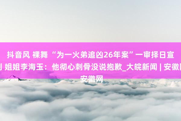 抖音风 裸舞 “为一火弟追凶26年案”一审择日宣判 姐姐李海玉：他彻心刺骨没说抱歉_大皖新闻 | 安徽网