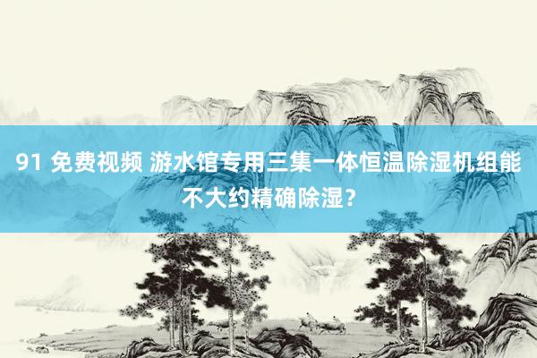 91 免费视频 游水馆专用三集一体恒温除湿机组能不大约精确除湿？