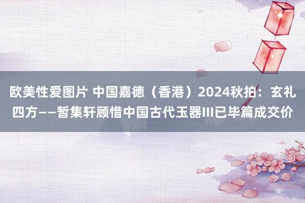 欧美性爱图片 中国嘉德（香港）2024秋拍：玄礼四方——暂集轩顾惜中国古代玉器III已毕篇成交价