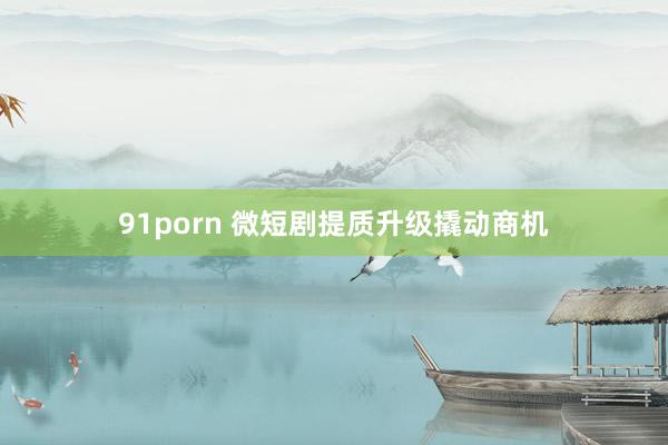 91porn 微短剧提质升级撬动商机