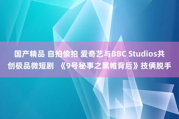 国产精品 自拍偷拍 爱奇艺与BBC Studios共创极品微短剧  《9号秘事之黑帷背后》技俩脱手