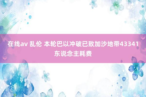 在线av 乱伦 本轮巴以冲破已致加沙地带43341东说念主耗费