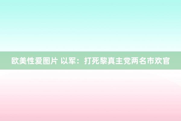 欧美性爱图片 以军：打死黎真主党两名市欢官