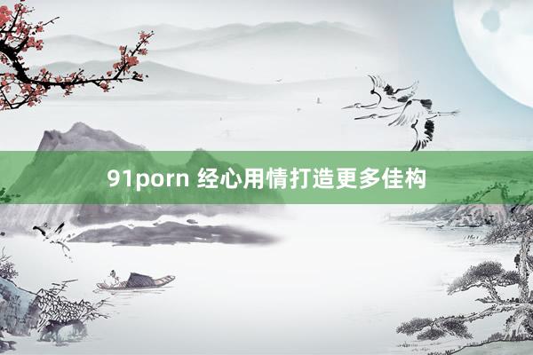 91porn 经心用情打造更多佳构