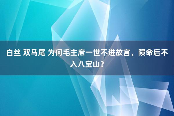 白丝 双马尾 为何毛主席一世不进故宫，陨命后不入八宝山？