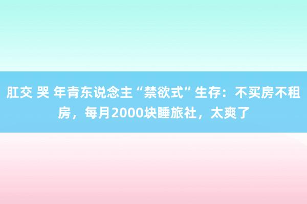 肛交 哭 年青东说念主“禁欲式”生存：不买房不租房，每月2000块睡旅社，太爽了