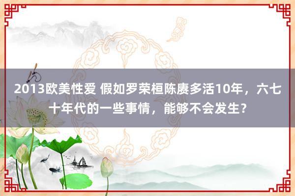 2013欧美性爱 假如罗荣桓陈赓多活10年，六七十年代的一些事情，能够不会发生？