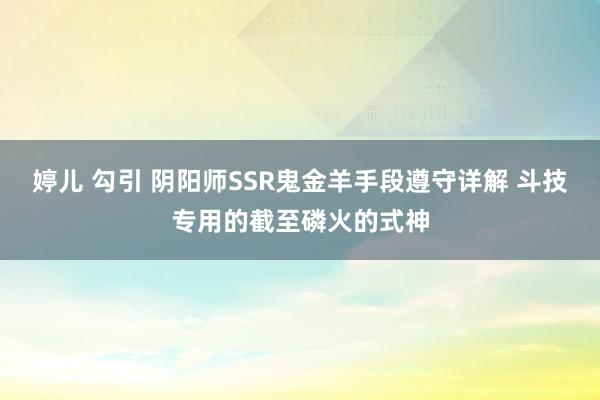 婷儿 勾引 阴阳师SSR鬼金羊手段遵守详解 斗技专用的截至磷火的式神